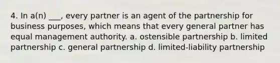 4. In a(n) ___, every partner is an agent of the partnership for business purposes, which means that every general partner has equal management authority. a. ostensible partnership b. limited partnership c. general partnership d. limited-liability partnership