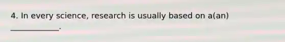 4. In every science, research is usually based on a(an) ____________.