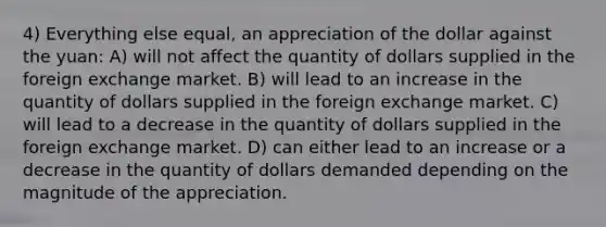 4) Everything else equal, an appreciation of the dollar against the yuan: A) will not affect the quantity of dollars supplied in the foreign exchange market. B) will lead to an increase in the quantity of dollars supplied in the foreign exchange market. C) will lead to a decrease in the quantity of dollars supplied in the foreign exchange market. D) can either lead to an increase or a decrease in the quantity of dollars demanded depending on the magnitude of the appreciation.