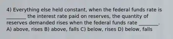 4) Everything else held constant, when the federal funds rate is ________ the interest rate paid on reserves, the quantity of reserves demanded rises when the federal funds rate ________. A) above, rises B) above, falls C) below, rises D) below, falls