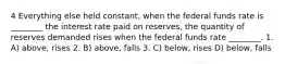 4 Everything else held constant, when the federal funds rate is ________ the interest rate paid on reserves, the quantity of reserves demanded rises when the federal funds rate ________. 1. A) above, rises 2. B) above, falls 3. C) below, rises D) below, falls