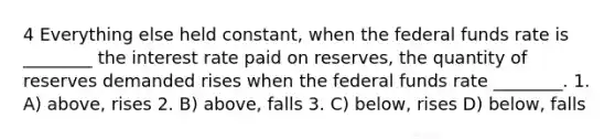 4 Everything else held constant, when the federal funds rate is ________ the interest rate paid on reserves, the quantity of reserves demanded rises when the federal funds rate ________. 1. A) above, rises 2. B) above, falls 3. C) below, rises D) below, falls