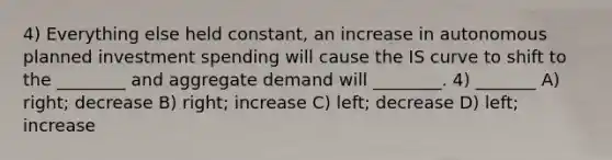 4) Everything else held constant, an increase in autonomous planned investment spending will cause the IS curve to shift to the ________ and aggregate demand will ________. 4) _______ A) right; decrease B) right; increase C) left; decrease D) left; increase