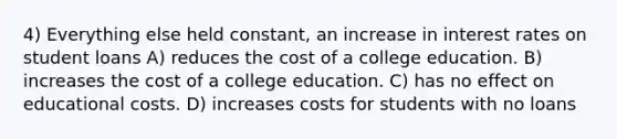 4) Everything else held constant, an increase in interest rates on student loans A) reduces the cost of a college education. B) increases the cost of a college education. C) has no effect on educational costs. D) increases costs for students with no loans