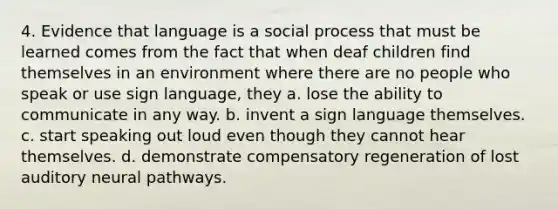 4. Evidence that language is a social process that must be learned comes from the fact that when deaf children find themselves in an environment where there are no people who speak or use sign language, they a. lose the ability to communicate in any way. b. invent a sign language themselves. c. start speaking out loud even though they cannot hear themselves. d. demonstrate compensatory regeneration of lost auditory neural pathways.