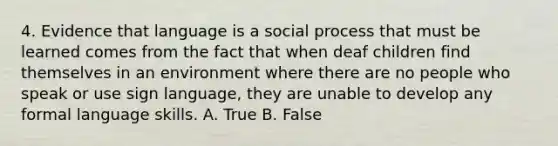 4. Evidence that language is a social process that must be learned comes from the fact that when deaf children find themselves in an environment where there are no people who speak or use sign language, they are unable to develop any formal language skills. A. True B. False