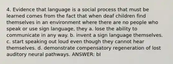 4. Evidence that language is a social process that must be learned comes from the fact that when deaf children find themselves in an environment where there are no people who speak or use sign language, they a. lose the ability to communicate in any way. b. invent a sign language themselves. c. start speaking out loud even though they cannot hear themselves. d. demonstrate compensatory regeneration of lost auditory neural pathways. ANSWER: bI