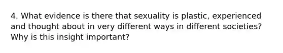 4. What evidence is there that sexuality is plastic, experienced and thought about in very different ways in different societies? Why is this insight important?