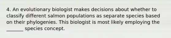 4. An evolutionary biologist makes decisions about whether to classify different salmon populations as separate species based on their phylogenies. This biologist is most likely employing the _______ species concept.