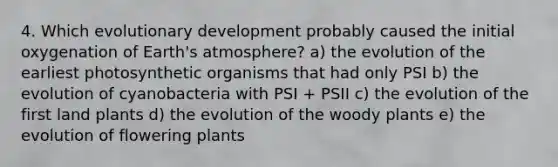 4. Which evolutionary development probably caused the initial oxygenation of Earth's atmosphere? a) the evolution of the earliest photosynthetic organisms that had only PSI b) the evolution of cyanobacteria with PSI + PSII c) the evolution of the first land plants d) the evolution of the woody plants e) the evolution of flowering plants