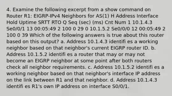 4. Examine the following excerpt from a show command on Router R1: EIGRP-IPv4 Neighbors for AS(1) H Address Interface Hold Uptime SRTT RTO Q Seq (sec) (ms) Cnt Num 1 10.1.4.3 Se0/0/1 13 00:05:49 2 100 0 29 0 10.1.5.2 Se0/0/0 12 00:05:49 2 100 0 39 Which of the following answers is true about this router based on this output? a. Address 10.1.4.3 identifi es a working neighbor based on that neighbor's current EIGRP router ID. b. Address 10.1.5.2 identifi es a router that may or may not become an EIGRP neighbor at some point after both routers check all neighbor requirements. c. Address 10.1.5.2 identifi es a working neighbor based on that neighbor's interface IP address on the link between R1 and that neighbor. d. Address 10.1.4.3 identifi es R1's own IP address on interface S0/0/1.