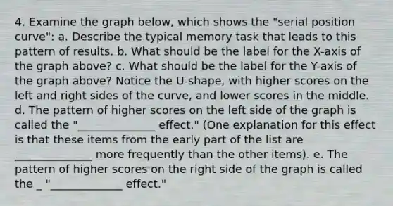 4. Examine the graph below, which shows the "serial position curve": a. Describe the typical memory task that leads to this pattern of results. b. What should be the label for the X-axis of the graph above? c. What should be the label for the Y-axis of the graph above? Notice the U-shape, with higher scores on the left and right sides of the curve, and lower scores in the middle. d. The pattern of higher scores on the left side of the graph is called the "______________ effect." (One explanation for this effect is that these items from the early part of the list are ______________ more frequently than the other items). e. The pattern of higher scores on the right side of the graph is called the _ "_____________ effect."