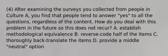 (4) After examining the surveys you collected from people in Culture A, you find that people tend to answer "yes" to all the questions, regardless of the content. How do you deal with this problem in the future so this does not recur? A. establish methodological equivalence B. reverse-code half of the items C. thoroughly back-translate the items D. provide a middle "neutral" option