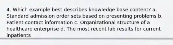 4. Which example best describes knowledge base content? a. Standard admission order sets based on presenting problems b. Patient contact information c. Organizational structure of a healthcare enterprise d. The most recent lab results for current inpatients