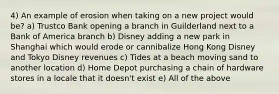 4) An example of erosion when taking on a new project would be? a) Trustco Bank opening a branch in Guilderland next to a Bank of America branch b) Disney adding a new park in Shanghai which would erode or cannibalize Hong Kong Disney and Tokyo Disney revenues c) Tides at a beach moving sand to another location d) Home Depot purchasing a chain of hardware stores in a locale that it doesn't exist e) All of the above