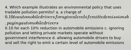 4. Which example illustrates an environmental policy that uses tradable pollution permits? a. a charge of 0.10 to automobile drivers for a given level of emitted emissions b. paying automobile drivers0.10 for each 10% reduction in automobile emissions c. ignoring pollution and letting private markets operate without government interference d. allowing automobile drivers to buy and sell the right to emit a certain level of automobile emissions