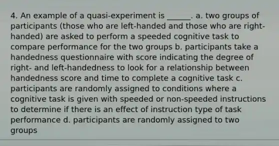 4. An example of a quasi-experiment is ______. a. two groups of participants (those who are left-handed and those who are right-handed) are asked to perform a speeded cognitive task to compare performance for the two groups b. participants take a handedness questionnaire with score indicating the degree of right- and left-handedness to look for a relationship between handedness score and time to complete a cognitive task c. participants are randomly assigned to conditions where a cognitive task is given with speeded or non-speeded instructions to determine if there is an effect of instruction type of task performance d. participants are randomly assigned to two groups