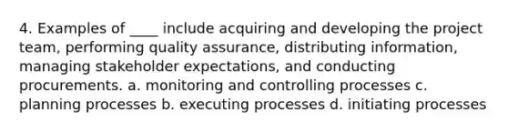 4. Examples of ____ include acquiring and developing the project team, performing quality assurance, distributing information, managing stakeholder expectations, and conducting procurements. a. monitoring and controlling processes c. planning processes b. executing processes d. initiating processes