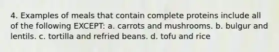 4. Examples of meals that contain complete proteins include all of the following EXCEPT: a. carrots and mushrooms. b. bulgur and lentils. c. tortilla and refried beans. d. tofu and rice