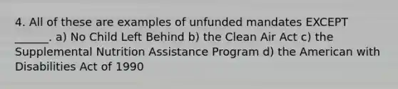 4. All of these are examples of unfunded mandates EXCEPT ______. a) No Child Left Behind b) the Clean Air Act c) the Supplemental Nutrition Assistance Program d) the American with Disabilities Act of 1990