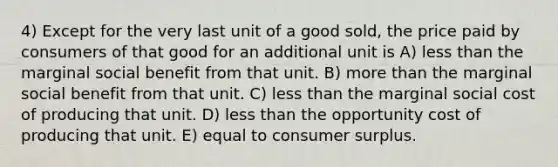 4) Except for the very last unit of a good sold, the price paid by consumers of that good for an additional unit is A) less than the marginal social benefit from that unit. B) more than the marginal social benefit from that unit. C) less than the marginal social cost of producing that unit. D) less than the opportunity cost of producing that unit. E) equal to consumer surplus.