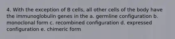 4. With the exception of B cells, all other cells of the body have the immunoglobulin genes in the a. germline configuration b. monoclonal form c. recombined configuration d. expressed configuration e. chimeric form