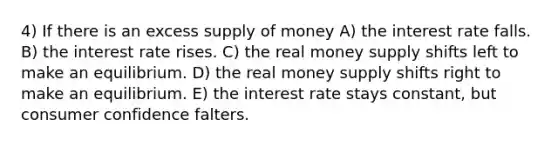 4) If there is an excess supply of money A) the interest rate falls. B) the interest rate rises. C) the real money supply shifts left to make an equilibrium. D) the real money supply shifts right to make an equilibrium. E) the interest rate stays constant, but consumer confidence falters.