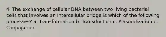 4. The exchange of cellular DNA between two living bacterial cells that involves an intercellular bridge is which of the following processes? a. Transformation b. Transduction c. Plasmidization d. Conjugation