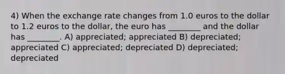 4) When the exchange rate changes from 1.0 euros to the dollar to 1.2 euros to the dollar, the euro has ________ and the dollar has ________. A) appreciated; appreciated B) depreciated; appreciated C) appreciated; depreciated D) depreciated; depreciated