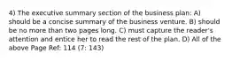 4) The executive summary section of the business plan: A) should be a concise summary of the business venture. B) should be no more than two pages long. C) must capture the reader's attention and entice her to read the rest of the plan. D) All of the above Page Ref: 114 (7: 143)