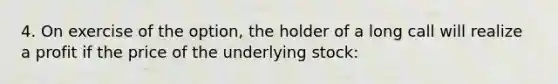 4. On exercise of the option, the holder of a long call will realize a profit if the price of the underlying stock: