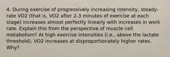 4. During exercise of progressively increasing intensity, steady-rate VO2 (that is, VO2 after 2-3 minutes of exercise at each stage) increases almost perfectly linearly with increases in work rate. Explain this from the perspective of muscle cell metabolism? At high exercise intensities (i.e., above the lactate threshold), VO2 increases at disproportionately higher rates. Why?