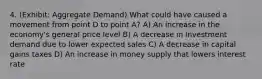 4. (Exhibit: Aggregate Demand) What could have caused a movement from point D to point A? A) An increase in the economy's general price level B) A decrease in investment demand due to lower expected sales C) A decrease in capital gains taxes D) An increase in money supply that lowers interest rate