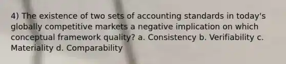 4) The existence of two sets of accounting standards in today's globally competitive markets a negative implication on which conceptual framework quality? a. Consistency b. Verifiability c. Materiality d. Comparability