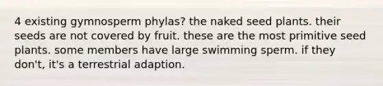 4 existing gymnosperm phylas? the naked seed plants. their seeds are not covered by fruit. these are the most primitive seed plants. some members have large swimming sperm. if they don't, it's a terrestrial adaption.