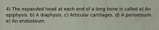 4) The expanded head at each end of a long bone is called a) An epiphysis. b) A diaphysis. c) Articular cartilages. d) A periosteum. e) An endosteum.