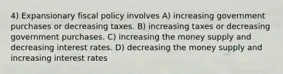 4) Expansionary fiscal policy involves A) increasing government purchases or decreasing taxes. B) increasing taxes or decreasing government purchases. C) increasing the money supply and decreasing interest rates. D) decreasing the money supply and increasing interest rates