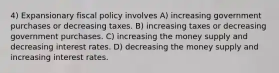 4) Expansionary fiscal policy involves A) increasing government purchases or decreasing taxes. B) increasing taxes or decreasing government purchases. C) increasing the money supply and decreasing interest rates. D) decreasing the money supply and increasing interest rates.