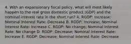 4. With an expansionary fiscal policy, what will most likely happen to the real gross domestic product (GDP) and the nominal interest rate in the short run? A. RGDP: Increase; Nominal Interest Rate: Decrease B. RGDP: Increase; Nominal Interest Rate: Increase C. RGDP: No change; Nominal Interest Rate: No change D. RGDP: Decrease; Nominal Interest Rate: Increase E. RGDP: Decrease; Nominal Interest Rate: Decrease