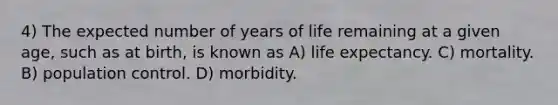 4) The expected number of years of life remaining at a given age, such as at birth, is known as A) life expectancy. C) mortality. B) population control. D) morbidity.