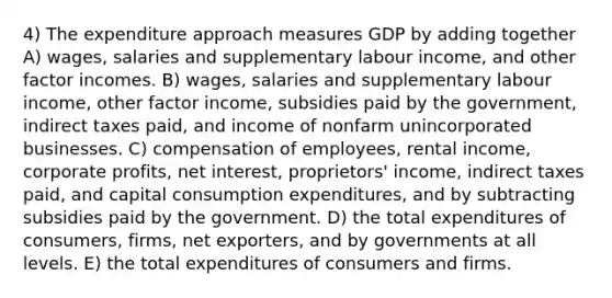 4) The expenditure approach measures GDP by adding together A) wages, salaries and supplementary labour income, and other factor incomes. B) wages, salaries and supplementary labour income, other factor income, subsidies paid by the government, indirect taxes paid, and income of nonfarm unincorporated businesses. C) compensation of employees, rental income, corporate profits, net interest, proprietors' income, indirect taxes paid, and capital consumption expenditures, and by subtracting subsidies paid by the government. D) the total expenditures of consumers, firms, net exporters, and by governments at all levels. E) the total expenditures of consumers and firms.