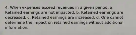 4. When expenses exceed revenues in a given period, a. Retained earnings are not impacted. b. Retained earnings are decreased. c. Retained earnings are increased. d. One cannot determine the impact on retained earnings without additional information.