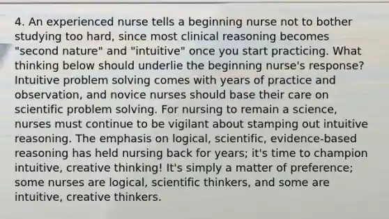 4. An experienced nurse tells a beginning nurse not to bother studying too hard, since most clinical reasoning becomes "second nature" and "intuitive" once you start practicing. What thinking below should underlie the beginning nurse's response? Intuitive problem solving comes with years of practice and observation, and novice nurses should base their care on scientific problem solving. For nursing to remain a science, nurses must continue to be vigilant about stamping out intuitive reasoning. The emphasis on logical, scientific, evidence-based reasoning has held nursing back for years; it's time to champion intuitive, creative thinking! It's simply a matter of preference; some nurses are logical, scientific thinkers, and some are intuitive, creative thinkers.