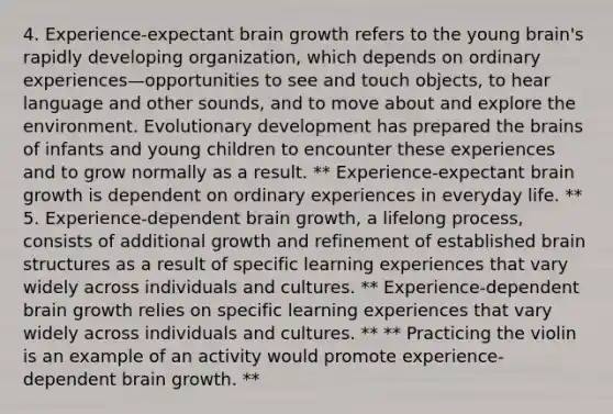 4. Experience-expectant brain growth refers to the young brain's rapidly developing organization, which depends on ordinary experiences—opportunities to see and touch objects, to hear language and other sounds, and to move about and explore the environment. Evolutionary development has prepared the brains of infants and young children to encounter these experiences and to grow normally as a result. ** Experience-expectant brain growth is dependent on ordinary experiences in everyday life. ** 5. Experience-dependent brain growth, a lifelong process, consists of additional growth and refinement of established brain structures as a result of specific learning experiences that vary widely across individuals and cultures. ** Experience-dependent brain growth relies on specific learning experiences that vary widely across individuals and cultures. ** ** Practicing the violin is an example of an activity would promote experience-dependent brain growth. **