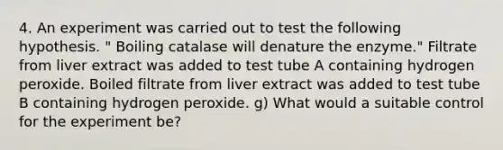 4. An experiment was carried out to test the following hypothesis. " Boiling catalase will denature the enzyme." Filtrate from liver extract was added to test tube A containing hydrogen peroxide. Boiled filtrate from liver extract was added to test tube B containing hydrogen peroxide. g) What would a suitable control for the experiment be?