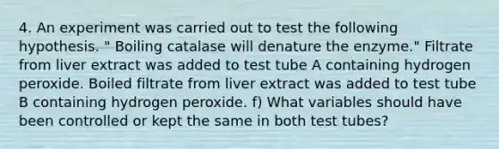 4. An experiment was carried out to test the following hypothesis. " Boiling catalase will denature the enzyme." Filtrate from liver extract was added to test tube A containing hydrogen peroxide. Boiled filtrate from liver extract was added to test tube B containing hydrogen peroxide. f) What variables should have been controlled or kept the same in both test tubes?