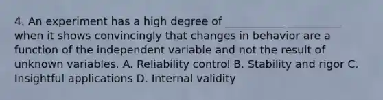 4. An experiment has a high degree of ___________ __________ when it shows convincingly that changes in behavior are a function of the independent variable and not the result of unknown variables. A. Reliability control B. Stability and rigor C. Insightful applications D. Internal validity