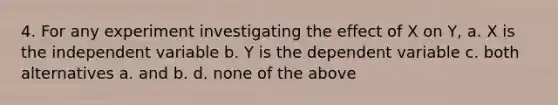 4. For any experiment investigating the effect of X on Y, a. X is the independent variable b. Y is the dependent variable c. both alternatives a. and b. d. none of the above