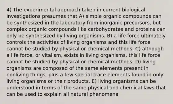 4) The experimental approach taken in current biological investigations presumes that A) simple organic compounds can be synthesized in the laboratory from inorganic precursors, but complex organic compounds like carbohydrates and proteins can only be synthesized by living organisms. B) a life force ultimately controls the activities of living organisms and this life force cannot be studied by physical or chemical methods. C) although a life force, or vitalism, exists in living organisms, this life force cannot be studied by physical or chemical methods. D) living organisms are composed of the same elements present in nonliving things, plus a few special trace elements found in only living organisms or their products. E) living organisms can be understood in terms of the same physical and chemical laws that can be used to explain all natural phenomena