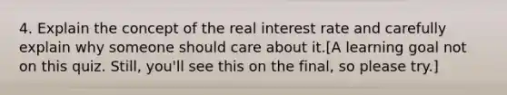 4. Explain the concept of the real interest rate and carefully explain why someone should care about it.[A learning goal not on this quiz. Still, you'll see this on the final, so please try.]